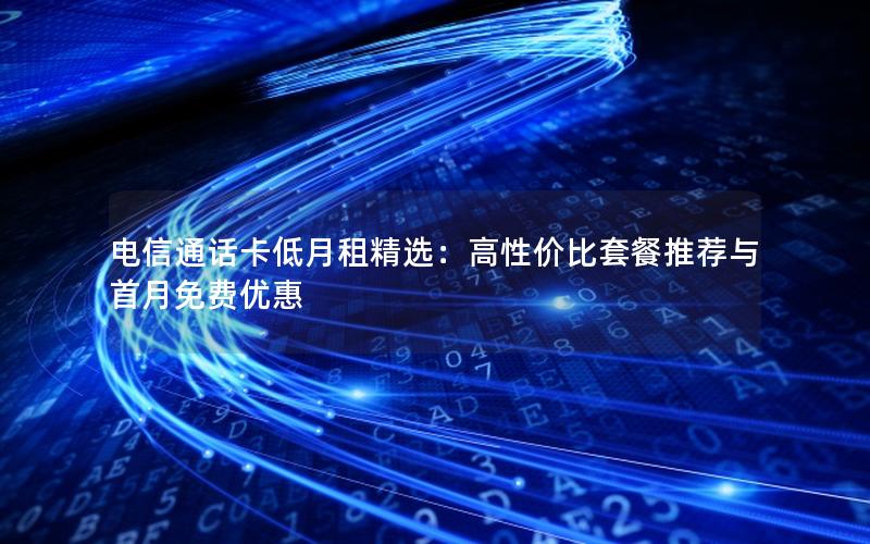 电信通话卡低月租精选：高性价比套餐推荐与首月免费优惠
