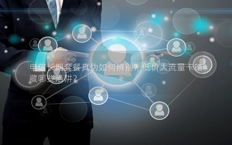 电信长期套餐真伪如何辨别？低价大流量卡暗藏哪些陷阱？