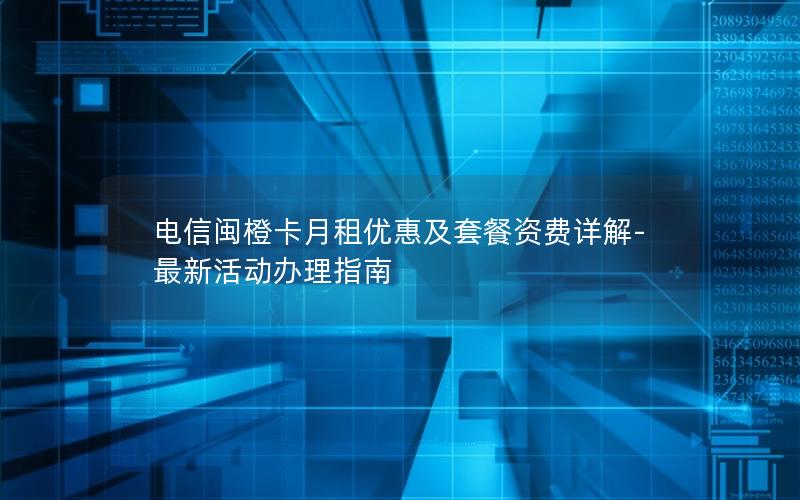 电信闽橙卡月租优惠及套餐资费详解-最新活动办理指南