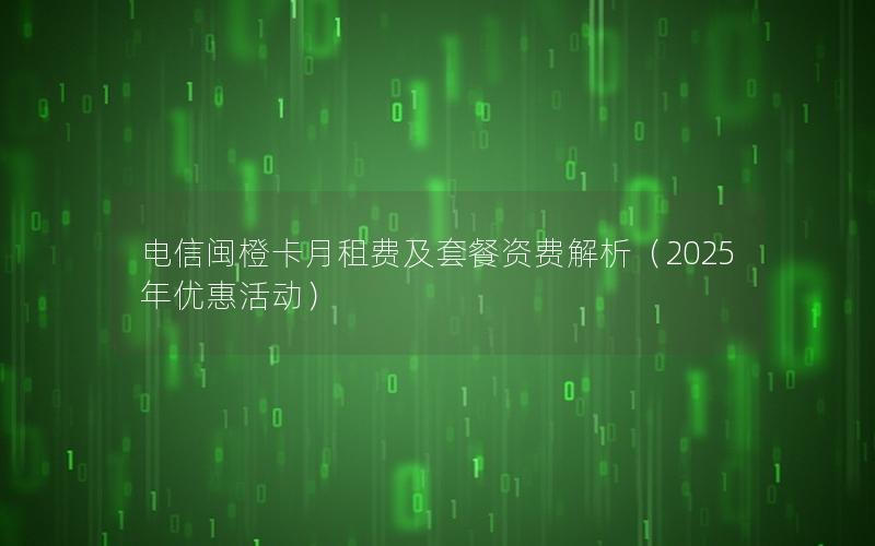 电信闽橙卡月租费及套餐资费解析（2025年优惠活动）