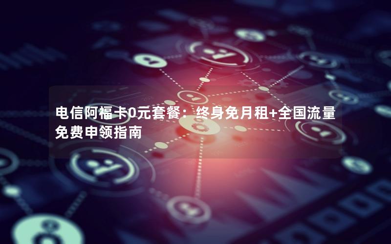 电信阿福卡0元套餐：终身免月租+全国流量免费申领指南