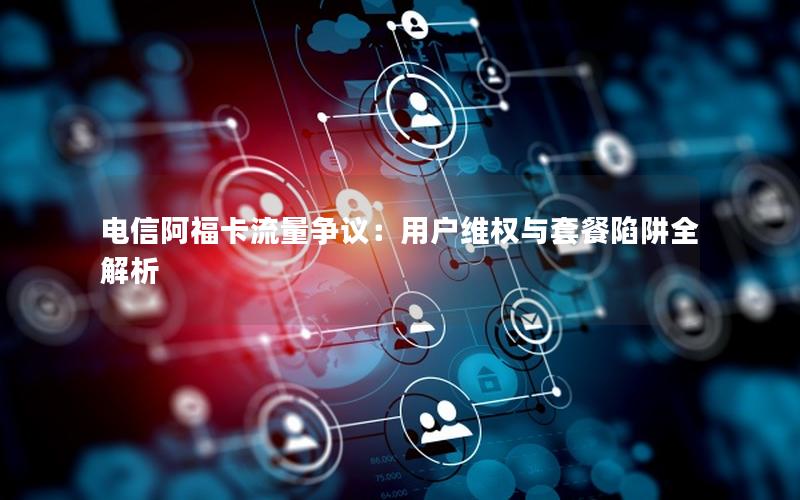 电信阿福卡流量争议：用户维权与套餐陷阱全解析