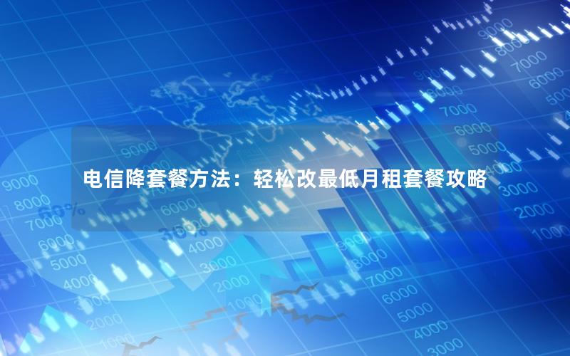 电信降套餐方法：轻松改最低月租套餐攻略