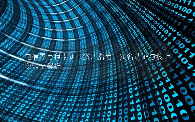 电信零月租卡新卡激活指南：实名认证与线上操作全解析