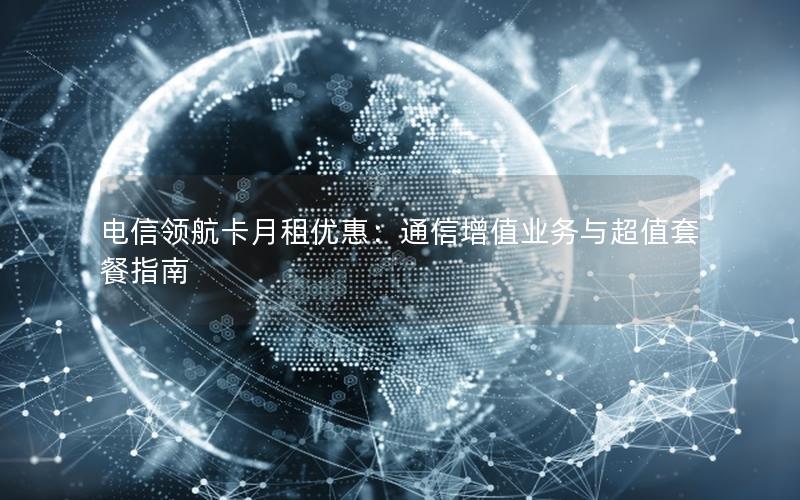 电信领航卡月租优惠：通信增值业务与超值套餐指南