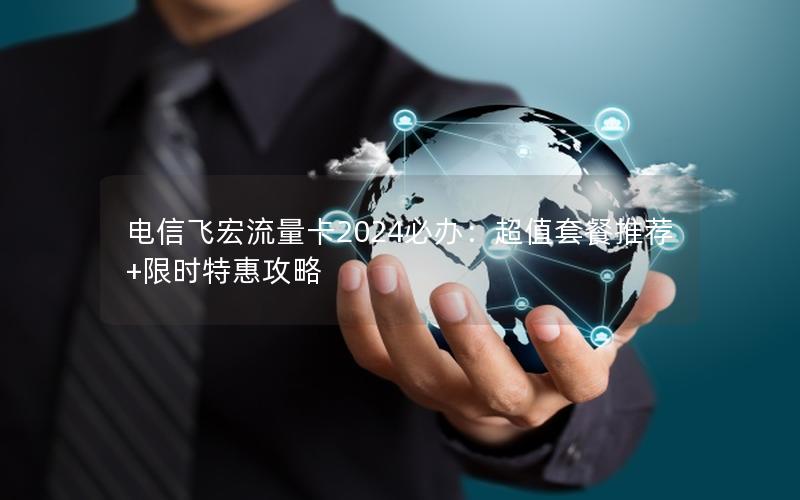 电信飞宏流量卡2024必办：超值套餐推荐+限时特惠攻略