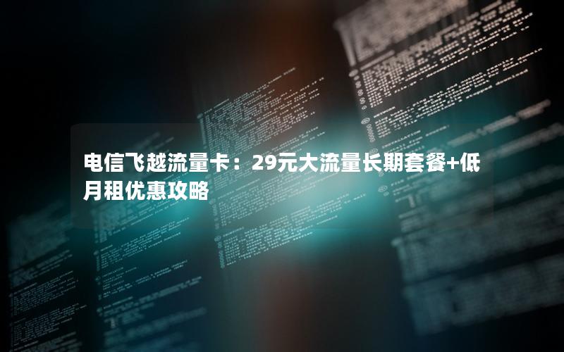 电信飞越流量卡：29元大流量长期套餐+低月租优惠攻略