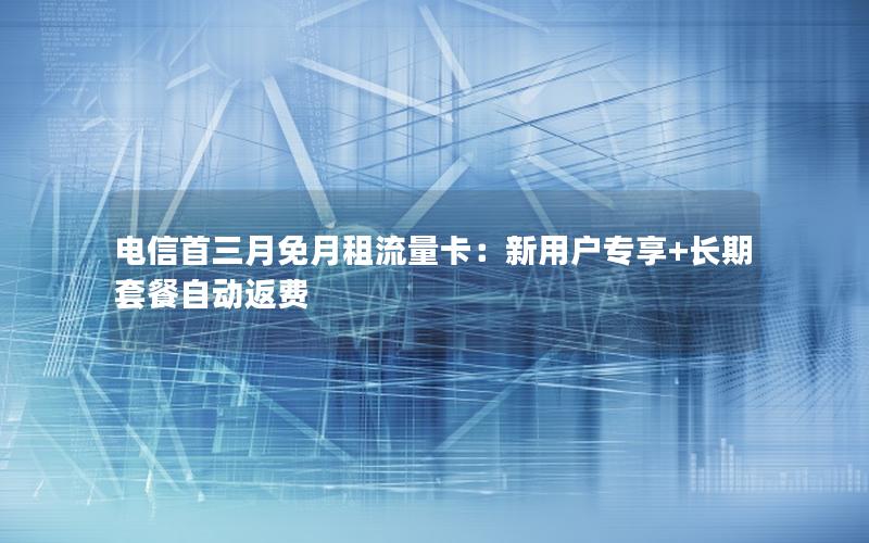 电信首三月免月租流量卡：新用户专享+长期套餐自动返费