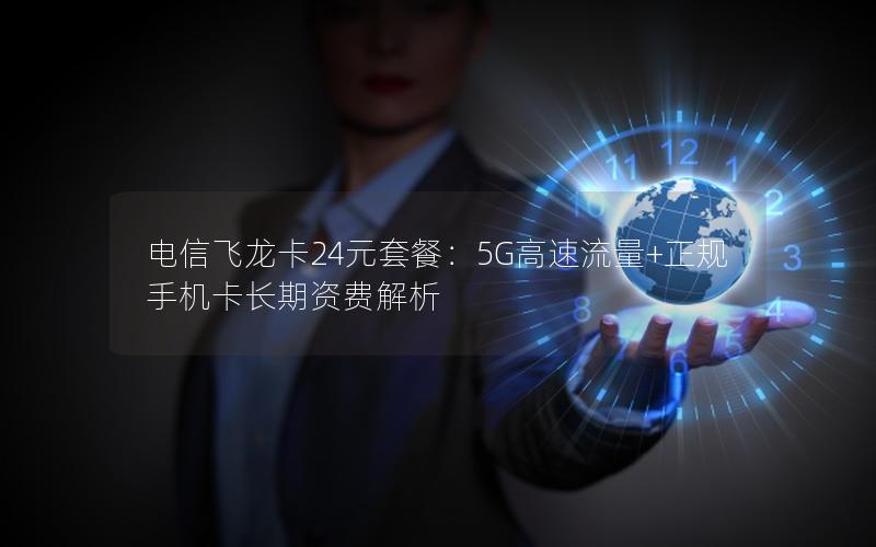 电信飞龙卡24元套餐：5G高速流量+正规手机卡长期资费解析