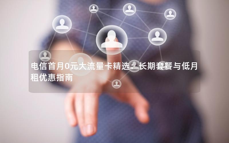 电信首月0元大流量卡精选：长期套餐与低月租优惠指南