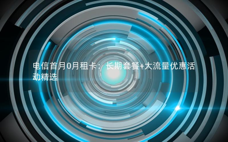 电信首月0月租卡：长期套餐+大流量优惠活动精选