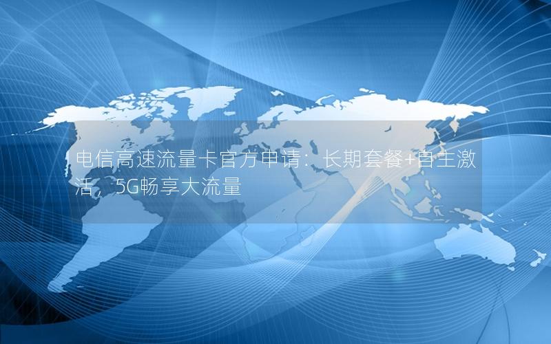 电信高速流量卡官方申请：长期套餐+自主激活，5G畅享大流量