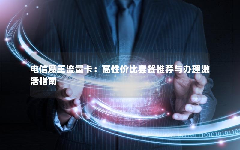 电信魔王流量卡：高性价比套餐推荐与办理激活指南