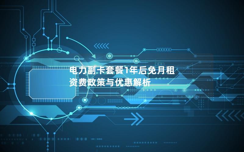 电力副卡套餐1年后免月租 资费政策与优惠解析