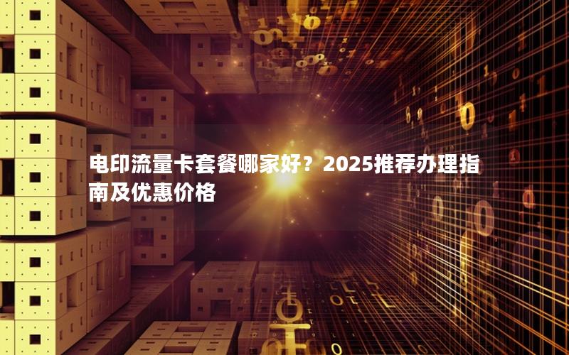 电印流量卡套餐哪家好？2025推荐办理指南及优惠价格
