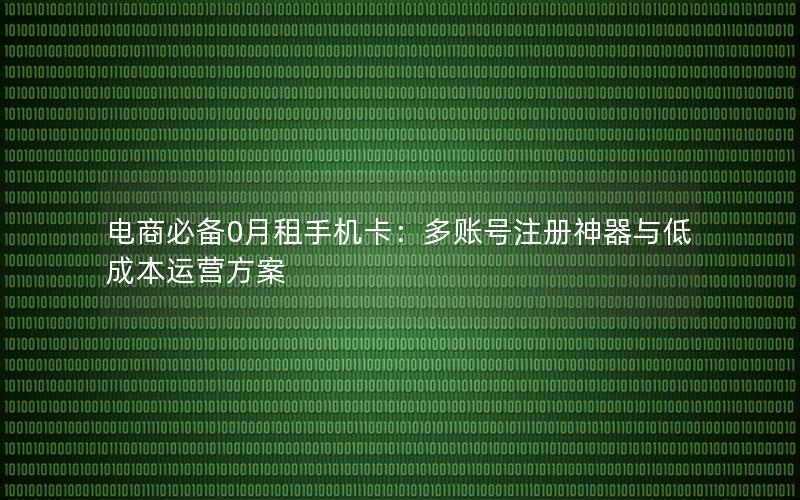 电商必备0月租手机卡：多账号注册神器与低成本运营方案