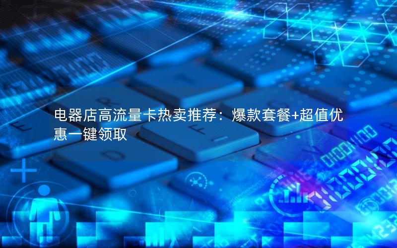 电器店高流量卡热卖推荐：爆款套餐+超值优惠一键领取