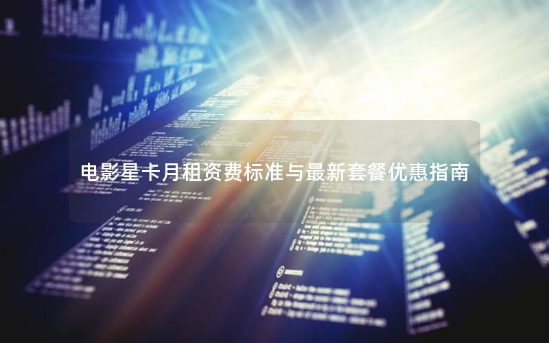 电影星卡月租资费标准与最新套餐优惠指南