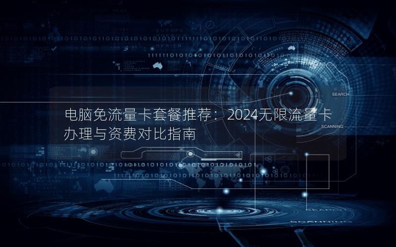电脑免流量卡套餐推荐：2024无限流量卡办理与资费对比指南