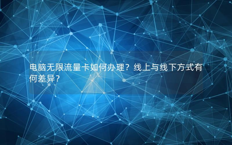 电脑无限流量卡如何办理？线上与线下方式有何差异？