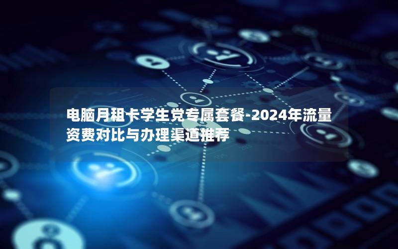 电脑月租卡学生党专属套餐-2024年流量资费对比与办理渠道推荐