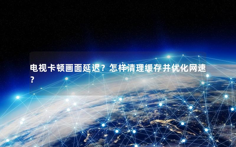 电视卡顿画面延迟？怎样清理缓存并优化网速？