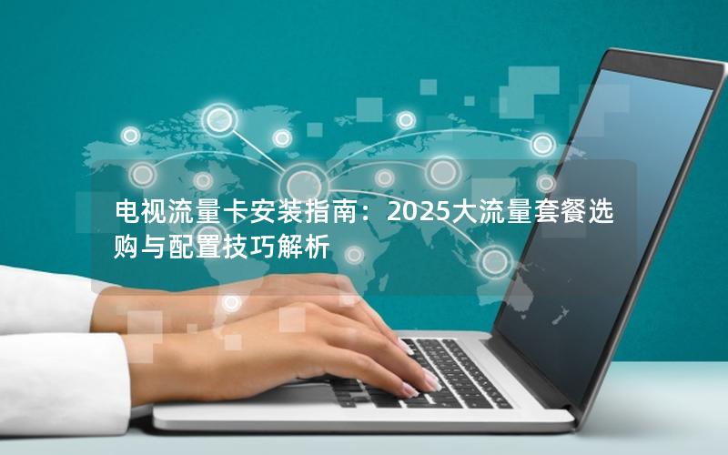 电视流量卡安装指南：2025大流量套餐选购与配置技巧解析