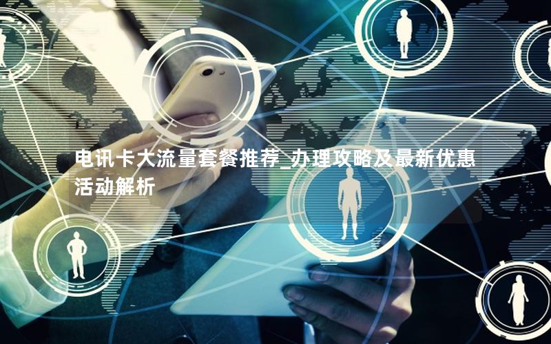 电讯卡大流量套餐推荐_办理攻略及最新优惠活动解析