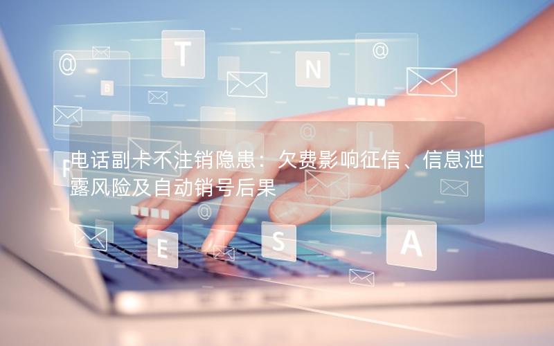 电话副卡不注销隐患：欠费影响征信、信息泄露风险及自动销号后果