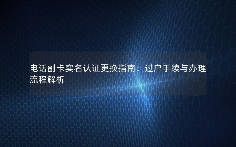 电话副卡实名认证更换指南：过户手续与办理流程解析