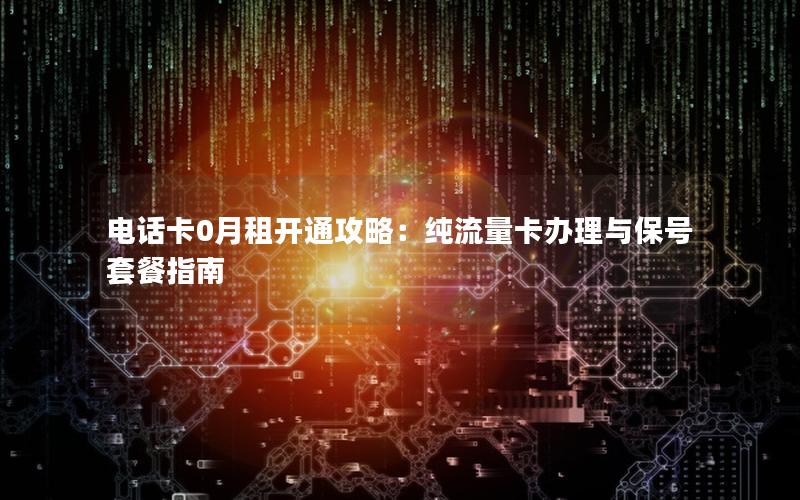 电话卡0月租开通攻略：纯流量卡办理与保号套餐指南