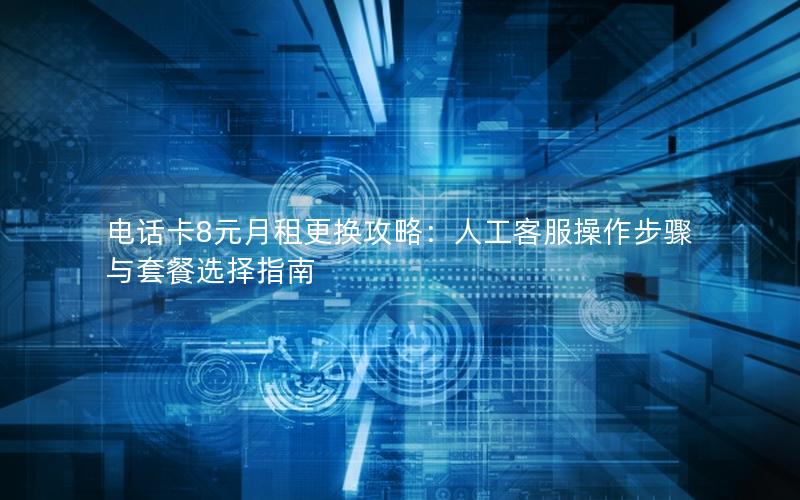 电话卡8元月租更换攻略：人工客服操作步骤与套餐选择指南