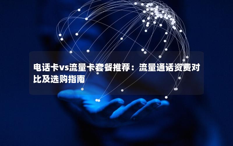 电话卡vs流量卡套餐推荐：流量通话资费对比及选购指南