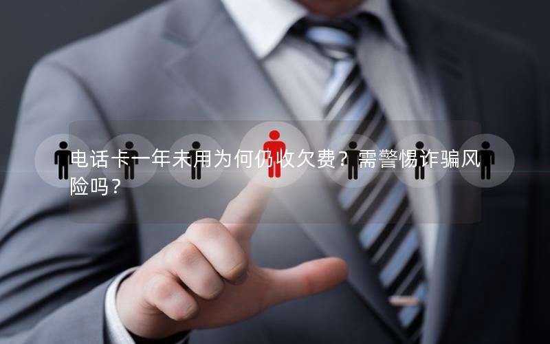 电话卡一年未用为何仍收欠费？需警惕诈骗风险吗？