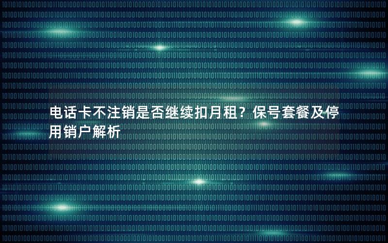 电话卡不注销是否继续扣月租？保号套餐及停用销户解析