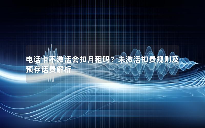 电话卡不激活会扣月租吗？未激活扣费规则及预存话费解析