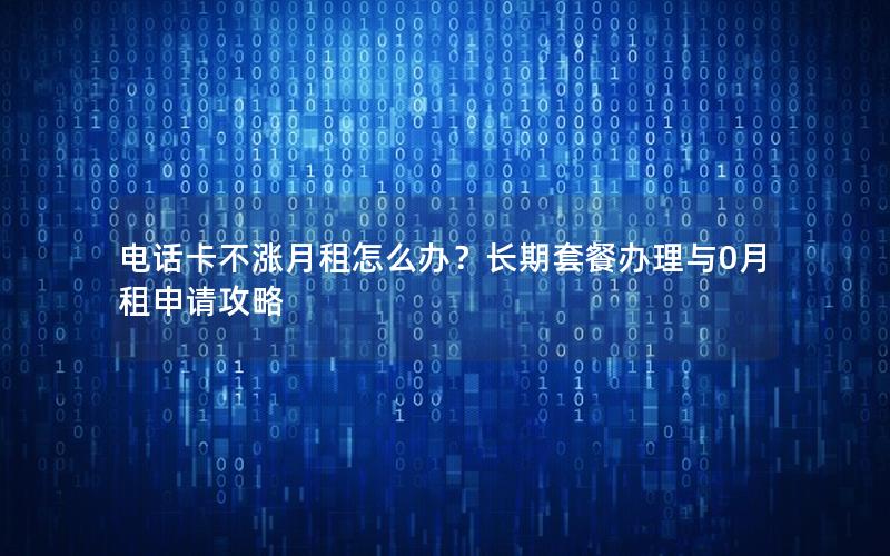 电话卡不涨月租怎么办？长期套餐办理与0月租申请攻略