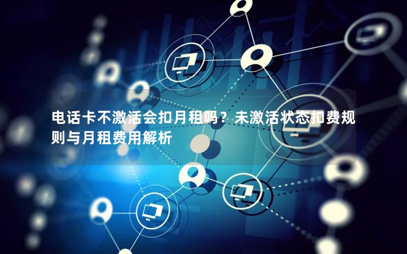 电话卡不激活会扣月租吗？未激活状态扣费规则与月租费用解析