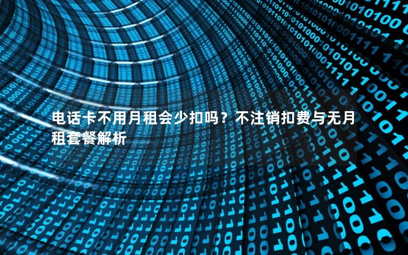电话卡不用月租会少扣吗？不注销扣费与无月租套餐解析