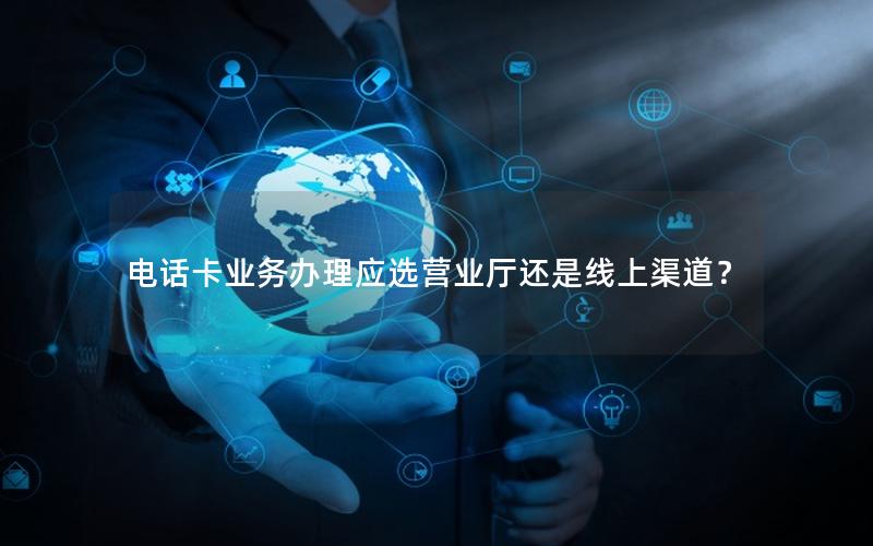 电话卡业务办理应选营业厅还是线上渠道？
