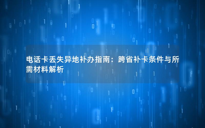 电话卡丢失异地补办指南：跨省补卡条件与所需材料解析