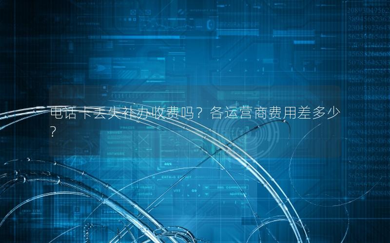 电话卡丢失补办收费吗？各运营商费用差多少？