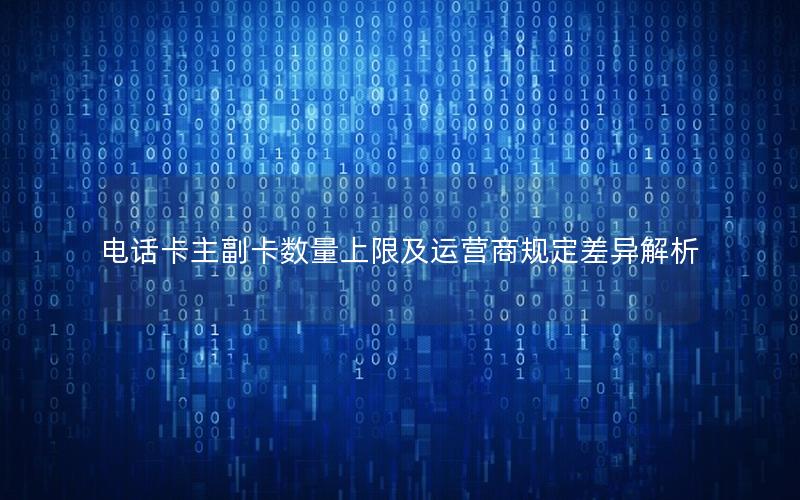 电话卡主副卡数量上限及运营商规定差异解析