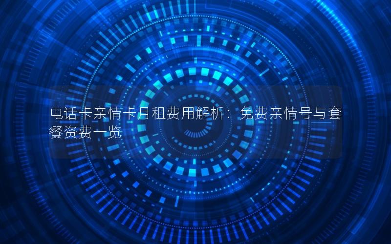 电话卡亲情卡月租费用解析：免费亲情号与套餐资费一览
