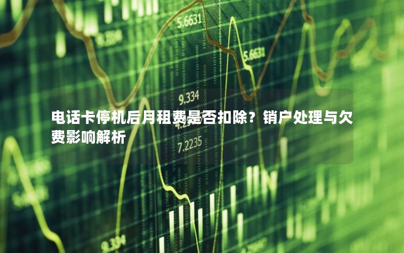 电话卡停机后月租费是否扣除？销户处理与欠费影响解析