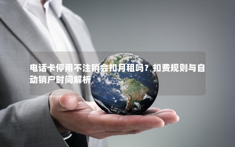电话卡停用不注销会扣月租吗？扣费规则与自动销户时间解析