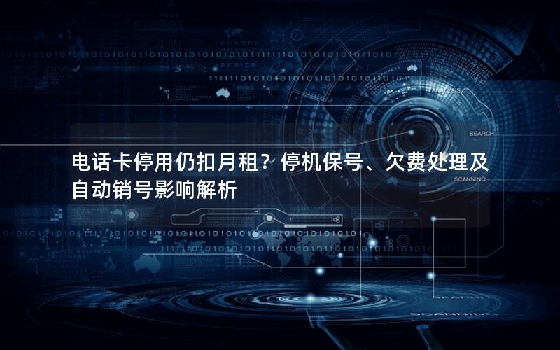 电话卡停用仍扣月租？停机保号、欠费处理及自动销号影响解析