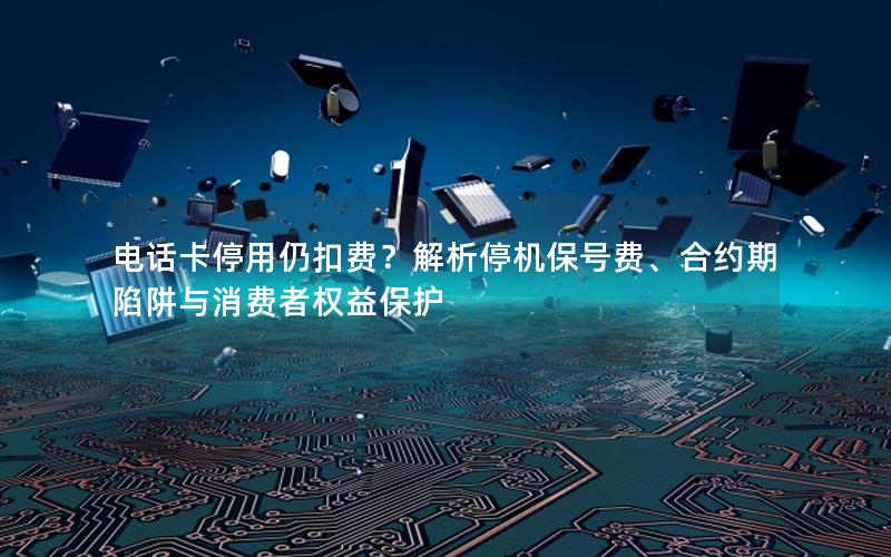 电话卡停用仍扣费？解析停机保号费、合约期陷阱与消费者权益保护