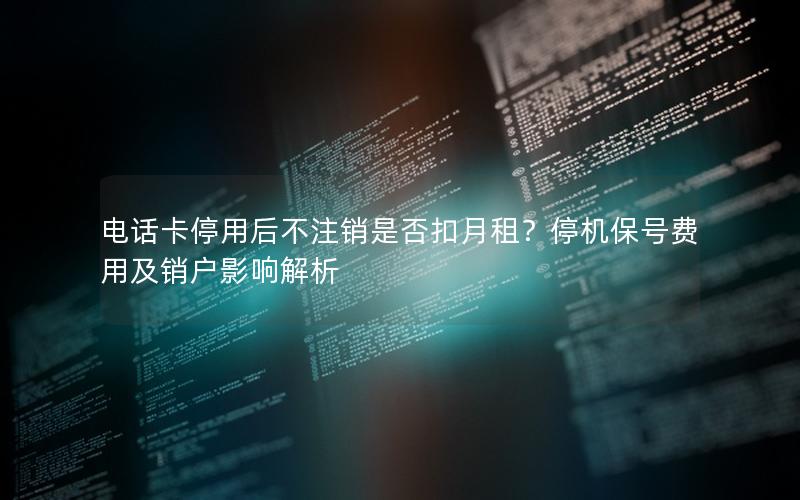电话卡停用后不注销是否扣月租？停机保号费用及销户影响解析