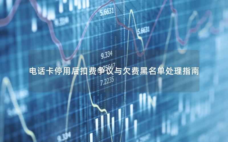 电话卡停用后扣费争议与欠费黑名单处理指南